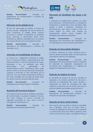 Medidas
Recomendadas
Execução
do
Subprograma de Monitoramento e Controle de
Ruídos e Vibrações.

Alteração da Qualidade do Ar
Na fase de implantação do projeto, o número de
veículos pesados trafegando nas vias de acesso às
obras aumentará. O tráfego destes veículos
promoverá a emissão de poluentes na atmosfera
(gases poluentes e particulados finos). Outra
atividade que alterará a qualidade do ar no entorno
do empreendimento será a escavação dos túneis.
Medidas
Recomendadas
Execução
do
Subprograma de Monitoramento e Controle de
Qualidade do Ar.

Alteração da Instabilidade de Massas
De acordo com o diagnóstico ambiental, na região
onde se pretende instalar o empreendimento não
existe atualmente o risco de movimentos de massa.
Sobreposto a isso, as atividades que serão
desenvolvidas
para
implantação
do
empreendimento possui significância baixa neste
tipo de evento, uma vez que não haverá escavações
contínuas e profundas na área. Entretanto, por se
tratar de uma área predominantemente rochosa e
por haver atividades de escavação de túneis ainda
sim existe o risco de movimentação de massa.
Medidas
Recomendadas
Execução
Subprograma de Monitoramento de Recalque.

do

Aumento de Processos Erosivos
Este impacto está associado às atividades geradoras
de movimentação e exposição temporária de solo,
tais como: limpeza do terreno, remoção da
vegetação, escavações em solo, corte e aterro e
estocagem de material terroso.
Medidas
Recomendadas
Execução
Subprograma de Recomposição Florestal.

do

Alteração da Qualidade das águas e do
solo
A utilização de equipamentos pesados nas obras
torna necessário o armazenamento e a utilização de
combustíveis e lubrificantes. Estas operações estão
sujeitas à falhas e acidentes, resultando em
derramamentos, que viriam a poluir o solo e os
corpos d’água. As obras civis, limpeza de
equipamentos, dentre outros, também são
atividades potencialmente poluidoras.
Medidas
Recomendadas
Execução
do
Subprograma de Treinamento dos Trabalhadores e
do Subprograma de Gerenciamento de Resíduos.

Redução da Diversidade Biológica
O impacto ambiental de maior relevância para a
biota é a perda de biodiversidade em decorrência da
supressão da cobertura da vegetação.
Medidas
Recomendadas
Execução
dos
Subprograma de Recomposição Florestal, Programa
de Supressão da Vegetação, Subprograma de
Treinamento dos Trabalhadores e o Programa de
Resgate de Afugentamento de Fauna.

Redução de Habitat de Fauna
As atividades de limpeza de terreno, remoção da
vegetação e da camada superficial de solo para a
execução da implantação dos novos elevados e
implantação do pátio de estocagem das vigas
metálicas e respectivas vias de acesso irão causar a
perda de habitats que abrigam grupos da fauna.
Medidas
Recomendadas
–
Execução
do
Subprograma de Recomposição Florestal e do
Programa de Supressão da Vegetação.

Redução de Área Verde Urbana
Este impacto está associado à relação da sociedade
com a paisagem, visto que em alguns locais o
restante de vegetação remanescente será suprimido
e a perda destas áreas terá reflexos negativos sobre
a fauna local de áreas, sobre a sensação térmica da

Relatório de Impacto Ambiental (RIMA) do Projeto Novo Joá

34

 