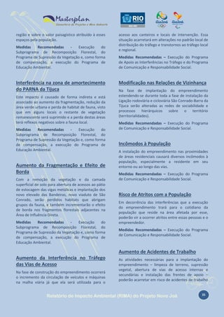 região e sobre o valor paisagístico atribuído à esses
espaços pela população.
Medidas
Recomendadas
Execução
do
Subprograma de Recomposição Florestal, do
Programa de Supressão da Vegetação e, como forma
de compensação, a execução do Programa de
Educação Ambiental.

Interferência na zona de amortecimento
do PARNA da Tijuca
Este impacto é causado de forma indireta e está
associado ao aumento da fragmentação, redução da
área verde urbana e perda de habitat de fauna, visto
que em alguns locais o restante de vegetação
remanescente será suprimido e a perda destas áreas
terá reflexos negativos sobre a fauna local.
Medidas
Recomendadas
Execução
do
Subprograma de Recomposição Florestal, do
Programa de Supressão da Vegetação e, como forma
de compensação, a execução do Programa de
Educação Ambiental.

Aumento da Fragmentação e Efeito de
Borda
Com a remoção da vegetação e da camada
superficial de solo para abertura de acessos ao pátio
de estocagem das vigas metálicas e implantação dos
novo elevado das Bandeiras, novo viaduto de São
Conrado, serão perdidos habitats que abrigam
grupos da fauna, e também incrementarão o efeito
de borda nos fragmentos florestais adjacentes na
Área de Influência Direta.
Medidas
Recomendadas
Execução
do
Subprograma de Recomposição Florestal, do
Programa de Supressão da Vegetação e, como forma
de compensação, a execução do Programa de
Educação Ambiental.

acesso aos canteiros e locais de intervenção. Essa
situação acarretará em alterações no padrão local de
distribuição do tráfego e transtornos ao tráfego local
e regional.
Medidas Recomendadas – Execução do Programa
de Apoio as Interferências no Tráfego e do Programa
de Comunicação e Responsabilidade Social.

Modificação nas Relações de Vizinhança
Na fase de implantação do empreendimento
estendendo-se durante toda a fase de instalação da
Ligação rodoviária e cicloviária São Conrado-Barra da
Tijuca serão alteradas as redes de sociabilidade e
processos hierárquicos sobre o território
(territorialidades).
Medidas Recomendadas – Execução do Programa
de Comunicação e Responsabilidade Social.

Incômodos à População
A instalação do empreendimento nas proximidades
de áreas residenciais causará diversos incômodos à
população, especialmente a residente em seu
entorno ou ao longo das vias.
Medidas Recomendadas – Execução do Programa
de Comunicação e Responsabilidade Social.

Risco de Atritos com a População
Em decorrência das interferências que a execução
do empreendimento trará para o cotidiano da
população que reside na área afetada por esse,
poderão vir a ocorrer atritos entre essas pessoas e o
empreendedor.
Medidas Recomendadas – Execução do Programa
de Comunicação e Responsabilidade Social.

Aumento de Acidentes de Trabalho
Aumento da Interferência no Tráfego
das Vias de Acesso
Na fase de construção do empreendimento ocorrerá
o incremento da circulação de veículos e máquinas
na malha viária já que ela será utilizada para o

As atividades necessárias para a implantação do
empreendimento – limpeza de terreno, supressão
vegetal, abertura de vias de acesso internas e
secundárias e instalação das frentes de apoio –
poderão acarretar em risco de acidentes de trabalho

Relatório de Impacto Ambiental (RIMA) do Projeto Novo Joá

35

 