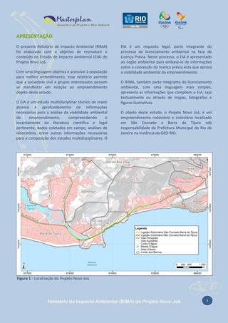 APRESENTAÇÃO
O presente Relatório de Impacto Ambiental (RIMA)
foi elaborado com o objetivo de reproduzir o
conteúdo do Estudo de Impacto Ambiental (EIA) do
Projeto Novo Joá.
Com uma linguagem objetiva e acessível à população
para melhor entendimento, esse relatório permite
que a sociedade civil e grupos interessados possam
se manifestar em relação ao empreendimento
objeto deste estudo.
O EIA é um estudo multidisciplinar técnico de maior
alcance e aprofundamento de informações
necessárias para a análise da viabilidade ambiental
do
empreendimento,
compreendendo
o
levantamento da literatura científica e legal
pertinente, dados coletados em campo, análises de
laboratório, entre outras informações necessárias
para a composição dos estudos multidisciplinares. O

EIA é um requisito legal, parte integrante do
processo de licenciamento ambiental na fase de
Licença Prévia. Neste processo, o EIA é apresentado
ao órgão ambiental para embasá-lo de informações
sobre a concessão da licença prévia esta que aprova
a viabilidade ambiental do empreendimento.
O RIMA, também parte integrante do licenciamento
ambiental, com uma linguagem mais simples,
apresenta as informações que compõem o EIA, seja
textualmente ou através de mapas, fotografias e
figuras ilustrativas.
O objeto deste estudo, o Projeto Novo Joá, é um
empreendimento rodoviário e cicloviário localizado
em São Conrado e Barra da Tijuca sob
responsabilidade da Prefeitura Municipal do Rio de
Janeiro na instância da GEO-RIO.

Figura 1 - Localização do Projeto Novo Joá.

Relatório de Impacto Ambiental (RIMA) do Projeto Novo Joá

1

 