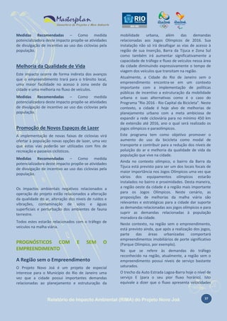 Medidas Recomendadas – Como medida
potencializadora deste impacto propõe-se atividades
de divulgação de incentivo ao uso das ciclovias pela
população.

Melhoria da Qualidade de Vida
Este impacto ocorre de forma indireta dos avanços
que o empreendimento trará para o trânsito local,
uma maior facilidade no acesso à zona oeste da
cidade e uma melhoria no fluxo de veículos.
Medidas Recomendadas – Como medida
potencializadora deste impacto propõe-se atividades
de divulgação de incentivo ao uso das ciclovias pela
população.

Promoção de Novos Espaços de Lazer
A implementação de novas faixas de ciclovias virá
ofertar à população novas opções de lazer, uma vez
que estas vias poderão ser utilizadas com fins de
recreação e passeios ciclísticos.
Medidas Recomendadas – Como medida
potencializadora deste impacto propõe-se atividades
de divulgação de incentivo ao uso das ciclovias pela
população.

Os impactos ambientais negativos relacionados a
operação do projeto estão relacionados a alteração
da qualidade do ar, alteração dos níveis de ruídos e
vibrações, contaminação de solos e águas
superficiais e perturbação dos ambientes de fauna
terrestre.
Todos estes estarão relacionados com o tráfego de
veículos na malha viária.

PROGNÓSTICOS COM
EMPREENDIMENTO

E

SEM

O

A Região sem o Empreendimento
O Projeto Novo Joá é um projeto de especial
interesse para o Município do Rio de Janeiro uma
vez que a cidade possui importantes demandas
relacionadas ao planejamento e estruturação da

mobilidade
urbana,
além
das
demandas
relacionadas aos Jogos Olímpicos de 2016. Sua
instalação não só irá desafogar as vias de acesso à
região de sua inserção, Barra da Tijuca e Zona Sul
como também irá aumentar significativamente a
capacidade de tráfego e fluxo de veículos nessa área
da cidade diminuindo expressivamente o tempo de
viagem dos veículos que transitam na região.
Atualmente, a Cidade do Rio de Janeiro sem o
empreendimento encontra-se em um contexto
importante com a implementação de políticas
públicas de incentivo a estruturação da mobilidade
urbana e suas alternativas como é o caso do
Programa "Rio 2016 - Rio Capital da Bicicleta". Neste
contexto, a cidade é hoje alvo de melhorias de
planejamento urbano com a meta ambiciosa de
expandir a rede cicloviária para no mínimo 450 km
de extensão até 2016, ano o qual será realizado os
jogos olímpicos e paraolímpicos.
Este programa tem como objetivo promover o
aumento do uso da bicicleta como modal de
transporte e contribuir para a redução dos níveis de
poluição do ar e melhoria da qualidade de vida da
população que vive na cidade.
Ainda no contexto olímpico, o bairro da Barra da
Tijuca está previsto para ser um dos locais focais de
maior importância nos Jogos Olímpicos uma vez que
vários dos equipamentos olímpicos estarão
instalados no bairro e proximidades. Desta maneira,
a região oeste da cidade é a região mais importante
para os Jogos Olímpicos. Neste cenário, as
proposições de melhorias da malha viária são
relevantes e estratégicas para a cidade dar suporte
as demandas relacionadas aos jogos olímpicos e para
suprir as demandas relacionadas à população
moradora da cidade.
Neste contexto, na região sem o empreendimento,
está previsto ainda, que após a realização dos jogos,
parte
das
áreas
urbanizadas
comportará
empreendimentos imobiliários de porte significativo
(Parque Olímpico, por exemplo).
No que se refere às demandas do tráfego
reconhecido na região, atualmente, a região sem o
empreendimento possui níveis de serviço bastante
saturados.
O trecho da Auto Estrada Lagoa-Barra hoje o nível de
serviço E (para o seu pior fluxo horário). Isto
equivale a dizer que o fluxo apresenta velocidades

Relatório de Impacto Ambiental (RIMA) do Projeto Novo Joá

37

 