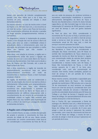 baixas com períodos de trânsito completamente
parado. Este nível indica que a via é hoje, em
horários de pico, saturada em relação a atual
demanda existente.
Da mesma maneira, no caso do trecho entre o túnel
do Pepino à Av. Ministro Ivan Lins, a via encontra-se
em nível de serviço F para o pior fluxo da hora pico,
com concentrações altíssimas de veículos e paradas
de longa duração (congestionamentos intensos e
constantes).
Tal diagnóstico, anterior à implantação do projeto,
retrata a real situação das vias de acesso à Barra da
Tijuca, pela zona sul, onde a mobilidade urbana é
prejudicada diária e rotineiramente pelo nível de
saturação das principais vias que compõem a malha
viária dos bairros que irão receber o
empreendimento.
Além disso, com relação às ciclovias, a região sem o
empreendimento ainda não possui a ligação das
ciclovias da zona sul e zona oeste (Barra da Tijuca e
Recreio dos Bandeirantes). Este hiato ocorre desde a
praia do Pepino em São Conrado, até a praia do
Pepê na Barra da Tijuca.
Sob a ótica econômica, a região de inserção do
empreendimento encontra-se hoje em pleno
desenvolvimento econômico em razão de
investimentos e incentivos fiscais a nível municipal,
estadual e federal.
Na região, tal fenômeno pode ser evidenciado a
partir da valorização dos imóveis nos bairros direta e
indiretamente influenciados pelo empreendimento.
Percebe-se ainda que, hoje, esta dinâmica
econômica tem proporcionado o aumento da
atratividade do bairro da Barra da Tijuca para o
estabelecimento de edifícios empresariais vide o
reconhecimento de um cenário de estruturação da
mobilidade urbana na região. Não somente pelo
Projeto Novo Joá, mas também pela implantação de
BRTs e a linha 4 do metrô que conseguirão atender
as demandas do bairro.

A Região com o Empreendimento
Para o cenário futuro, ou seja, o cenário da operação
do projeto é previsto o crescimento da frota de
veículos da cidade de 4% ao ano. Neste estudo,
construindo um cenário conservativo onde leva-se
em consideração o crescimento da frota de 7% ao

ano em razão da presença de atrativos turísticos e
recreativos, especulações imobiliárias e crescente
adensamento demográfico da Barra da Tijuca e
Recreio dos Bandeirantes o trecho 01 (Auto Estrada
Lagoa-Barra, em São Conrado) logo no início de sua
implantação (1º semestre de 2014) passará a operar
em nível de Serviço C com um ganho bastante
significativo.
Ao final da obra, em 2016, considerando o
incremento de 7% ao ano na frota, é previsto para a
via o nível de serviço D e, em 2022 o nível de serviço
tende a tornar-se nível de serviço E. No caso do
crescimento anual de 4%, taxa real, o nível de
serviço E ocorrerá somente em 2024.
Para o trecho 02 que inclui Túnel do Pepino, Elevado
das Bandeiras e Túnel do Joá, considerando a
utilização das faixas reversíveis, para 04 faixas no
sentido São Conrado/Barra da Tijuca observa-se a
operação do trecho em Nível de Serviço C, regular
com concentração média de veículos bem próximo
de um cenário ruim (Nível de Serviço D) .
Considerando o mesmo trecho com 03 faixas, 3
faixas São Conrado–Barra da Tijuca, o nível de
serviço passaria de C para D na hora pico,
considerado ruim, com alta concentração de
veículos. Este trecho, nestas condições, passará ao
nível de serviço E em um período de 6 anos,
considerado péssimo.
Nesse mesmo cenário, calculando a capacidade para
o fluxo sentido Barra da Tijuca – São Conrado
período da manhã (pico 1780 veículos com a taxa de
7% de crescimento ao ano) teríamos na situação
futura um nível de serviço B, considerado bom com
concentração reduzida de veículos e liberdade de
escolha da velocidade desenvolvida para 04 faixas de
Tráfego e um Nível de Serviço C (regular) para 03
faixas de tráfego. Em aproximadamente 09 anos este
cenário alcançaria o nível de Serviço E.
Para o Trecho 03, que compreende a Ponte da
Joatinga e Av. Ministro Ivan Lins, o Nível de Serviço C
(regular para a hora pico) para o trecho com 06
faixas de tráfego tem a previsão de 8 anos para
atingir o nível de serviço E (péssimo). No cenário
conservador, com a taxa de crescimento da frota em
7%, com 04 faixas de tráfego, o trecho 03 tem a
previsão de atingir o nível de serviço E (péssimo) em
um período de 6 anos.

Relatório de Impacto Ambiental (RIMA) do Projeto Novo Joá

38

 