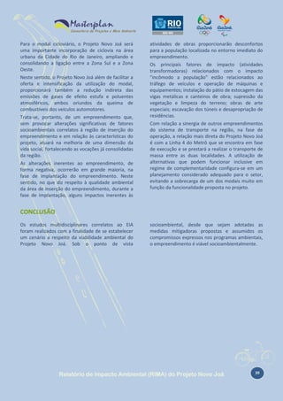 Para o modal cicloviário, o Projeto Novo Joá será
uma importante incorporação de ciclovia na área
urbana da Cidade do Rio de Janeiro, ampliando e
consolidando a ligação entre a Zona Sul e a Zona
Oeste.
Neste sentido, o Projeto Novo Joá além de facilitar a
oferta e intensificação da utilização do modal,
proporcionará também a redução indireta das
emissões de gases de efeito estufa e poluentes
atmosféricos, ambos oriundos da queima de
combustíveis dos veículos automotores.
Trata-se, portanto, de um empreendimento que,
sem provocar alterações significativas de fatores
socioambientais correlatos à região de inserção do
empreendimento e em relação às características do
projeto, atuará na melhoria de uma dimensão da
vida social, fortalecendo as vocações já consolidadas
da região.
As alterações inerentes ao empreendimento, de
forma negativa, ocorrerão em grande maioria, na
fase de implantação do empreendimento. Neste
sentido, no que diz respeito à qualidade ambiental
da área de inserção do empreendimento, durante a
fase de implantação, alguns impactos inerentes às

atividades de obras proporcionarão desconfortos
para a população localizada no entorno imediato do
empreendimento.
Os principais fatores de impacto (atividades
transformadoras) relacionados com o impacto
"incômodo a população" estão relacionados ao
tráfego de veículos e operação de máquinas e
equipamentos; instalação do pátio de estocagem das
vigas metálicas e canteiros de obra; supressão da
vegetação e limpeza do terreno; obras de arte
especiais; escavação dos túneis e desapropriação de
residências.
Com relação a sinergia de outros empreendimentos
do sistema de transporte na região, na fase de
operação, a relação mais direta do Projeto Novo Joá
é com a Linha 4 do Metrô que se encontra em fase
de execução e se prestará a realizar o transporte de
massa entre as duas localidades. A utilização de
alternativas que podem funcionar inclusive em
regime de complementaridade configura-se em um
planejamento considerado adequado para o setor,
evitando a sobrecarga de um dos modais muito em
função da funcionalidade proposta no projeto.

CONCLUSÃO
Os estudos multidisciplinares correlatos ao EIA
foram realizados com a finalidade de se estabelecer
um cenário a respeito da viabilidade ambiental do
Projeto Novo Joá. Sob o ponto de vista

socioambiental, desde que sejam adotadas as
medidas mitigadoras propostas e assumidos os
compromissos expressos nos programas ambientais,
o empreendimento é viável socioambientalmente.

Relatório de Impacto Ambiental (RIMA) do Projeto Novo Joá

39

 