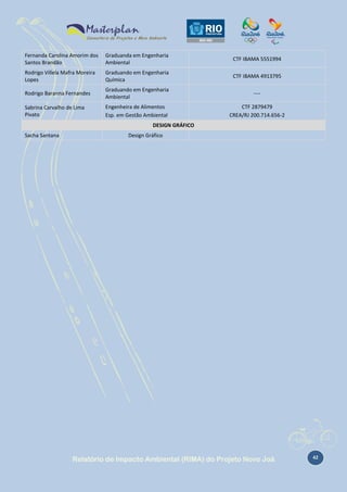 Fernanda Carolina Amorim dos
Santos Brandão

Graduanda em Engenharia
Ambiental

CTF IBAMA 5551994

Rodrigo Villela Mafra Moreira
Lopes

Graduando em Engenharia
Química

CTF IBAMA 4913795

Rodrigo Baranna Fernandes

Graduando em Engenharia
Ambiental

----

Sabrina Carvalho de Lima
Pivato

Engenheira de Alimentos
Esp. em Gestão Ambiental

CTF 2879479
CREA/RJ 200.714.656-2

DESIGN GRÁFICO
Sacha Santana

Design Gráfico

Relatório de Impacto Ambiental (RIMA) do Projeto Novo Joá

42

 