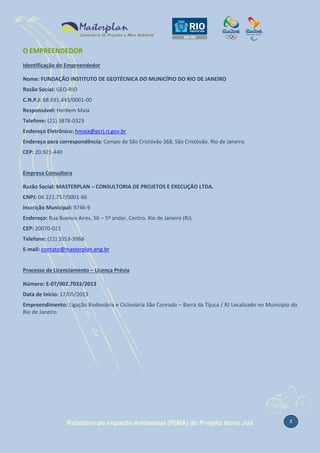 O EMPREENDEDOR
Identificação do Empreendedor
Nome: FUNDAÇÃO INSTITUTO DE GEOTÉCNICA DO MUNICÍPIO DO RIO DE JANEIRO
Razão Social: GEO-RIO
C.N.P.J: 68.691.443/0001-00
Responsável: Herbem Maia
Telefone: (21) 3878-0323
Endereço Eletrônico: hmaia@pcrj.rj.gov.br
Endereço para correspondência: Campo de São Cristóvão 268, São Cristóvão. Rio de Janeiro.
CEP: 20.921-440

Empresa Consultora
Razão Social: MASTERPLAN – CONSULTORIA DE PROJETOS E EXECUÇÃO LTDA.
CNPJ: 04.221.757/0001-66
Inscrição Municipal: 9746-9
Endereço: Rua Buenos Aires, 56 – 5º andar, Centro. Rio de Janeiro (RJ).
CEP: 20070-022
Telefone: (21) 3553-3968
E-mail: contato@masterplan.eng.br

Processo de Licenciamento – Licença Prévia
Número: E-07/002.7033/2013
Data de Início: 17/05/2013
Empreendimento: Ligação Rodoviária e Cicloviária São Conrado – Barra da Tijuca / RJ Localizado no Município do
Rio de Janeiro

Relatório de Impacto Ambiental (RIMA) do Projeto Novo Joá

2

 