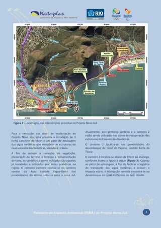 Figura 2 - Localização das intervenções previstas no Projeto Novo Joá

Para a execução das obras de implantação do
Projeto Novo Joá, está prevista a instalação de 3
(três) canteiros de obras e um pátio de estocagem
das vigas metálicas que compõem as estruturas do
novo elevado das Bandeiras, viaduto e ciclovia.
A fim de reduzir a remoção de vegetação,
preparação do terreno e limpeza e movimentação
de terra, os canteiros a serem utilizados são aqueles
já instalados e utilizados por obras pretéritas na
região. O primeiro canteiro localiza-se no canteiro
central da Auto Estrada Lagoa-Barra nas
proximidades do último retorno para a zona sul.

Atualmente, este primeiro canteiro e o canteiro 2
estão sendo utilizados nas obras de recuperação das
estruturas do Elevado das Bandeiras.
O canteiro 2 localiza-se nas proximidades do
desemboque do túnel do Pepino, sentido Barra da
Tijuca.
O canteiro 3 localiza-se abaixo da Ponte da Joatinga,
conforme ilustra a figura a seguir (Figura 3). Quanto
ao pátio de estocagem, a fim de facilitar a logística
do transporte das vigas metálicas e reduzir o
impacto viário, a localização prevista encontra-se no
desemboque do túnel do Pepino, no lado direito.

Relatório de Impacto Ambiental (RIMA) do Projeto Novo Joá

4

 