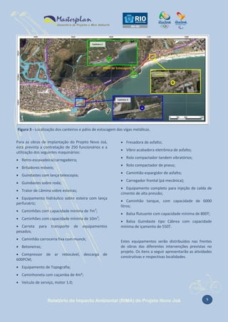 Pátio de Estocagem

Figura 3 - Localização dos canteiros e pátio de estocagem das vigas metálicas.
Para as obras de implantação do Projeto Novo Joá,
está prevista a contratação de 250 funcionários e a
utilização dos seguintes maquinários:
 Retro-escavadeira/carregadeira;

 Carregador frontal (pá mecânica);

 Guindastes sobre roda;
 Trator de Lâmina sobre esteiras;
 Equipamento hidráulico sobre esteira com lança
perfuratriz;
 Caminhões com capacidade mínima de 7m3;
 Caminhões com capacidade mínima de 10m3;
transporte

de

 Rolo compactador tandem vibratórios;
 Caminhão espargidor de asfalto;

 Guindastes com lança telescopia;

para

 Vibro acabadora eletrônica de asfalto;
 Rolo compactador de pneus;

 Britadores móveis;

 Carreta
pesados;

 Fresadora de asfalto;

equipamentos

 Caminhão carroceria fixa com munck;
 Betoneiras;
 Compressor de ar rebocável, descarga de
600PCM;

 Equipamento completo para injeção de calda de
cimento de alta pressão;
 Caminhão tanque, com capacidade de 6000
litros;
 Balsa flutuante com capacidade mínima de 800T;
 Balsa Guindaste tipo Cábrea com capacidade
mínima de içamento de 550T.

Estes equipamentos serão distribuídos nas frentes
de obras das diferentes intervenções previstas no
projeto. Os itens a seguir apresentarão as atividades
construtivas e respectivas localidades.

 Equipamento de Topografia;
 Caminhoneta com caçamba de 4m³;
 Veículo de serviço, motor 1.0;

Relatório de Impacto Ambiental (RIMA) do Projeto Novo Joá

5

 