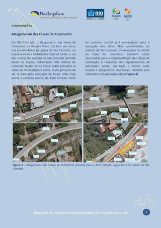 Intervenções
Alargamento das Faixas de Rolamento
Em São Conrado, o alargamento das faixas de
rolamento do Projeto Novo Joá tem seu início
nas proximidades da Igreja de São Conrado, na
esquina da Rua Embaixador Gabriel Landa, e vai
até o início do Viaduto de São Conrado (sentido
Barra da Tijuca), totalizando 930 metros de
extensão. Neste trecho inicial, estão previstas as
obras de infraestrutura viária. O alargamento da
via se dará pela execução de faixas onde hoje
existe o canteiro central da Auto Estrada. Parte

do canteiro central será remanejado para a
execução das obras. Nas proximidades do
viaduto de São Conrado, intervenções na direita
da faixa de rolamento também serão
executadas para a implementação das obras de
contenção e remanejo dos equipamentos ali
existentes. Ainda, em todo o trecho onde
haverá o alargamento das faixas, também será
realizada a recuperação viária (Figura 4).

Figura 4 - Alargamento das Faixas de Rolamento previsto para a Auto Estrada Lagoa-Barra no bairro de São
Conrado.

Relatório de Impacto Ambiental (RIMA) do Projeto Novo Joá

6

 