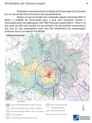 Unidades de Conservação
Realizado o levantamento das Unidades de Conservação (Ucs) situadas
em um raio de até 10 km do entorno do empreendimento.
Destaca-se que de acordo com a legislação vigente, Resolução SMA nº
85/12, a Unidade de Conservação para a qual será necessário solicitar a
autorização prévia do órgão gestor será “APA Piracicaba-Juqueri-Mirim – Área II”, já
que parte da ADA está inserida em seu território. No EIA também recomenda-se
que esta UC seja contemplada como uma das beneficiárias da compensação,
conforme versa a Lei Federal nº 9.985/00.
Unidades de Conservação
13
 