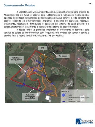 Saneamento Básico
A Secretaria de Meio Ambiente, por meio das Diretrizes para projeto de
Abastecimento de Água e Esgoto para Loteamentos e Conjuntos Habitacionais,
apontou que o local é desprovido de rede pública de água potável e rede coletora de
esgoto, cabendo ao empreendedor implantar o sistema de captação, recalque,
tratamento, reservação, distribuição e operação do sistema de água potável e a
coleta, afastamento, tratamento e operação do sistema de esgoto no local.
A região onde se pretende implantar o loteamento é atendida pelo
serviço de coleta de lixo domiciliar com frequência de 3 vezes por semana, sendo o
destino final o Aterro Sanitário Particular ESTRE em Paulínia.
N
Fonte: Google Earth (Data da imagem: 09/09/2013).
14
Rio Jaguari
N
Tubulação
Recalque Poço
Tubulação
Interligação
Reservatórios
ETE
 