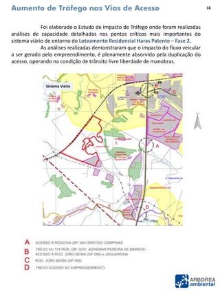 Aumento de Tráfego nas Vias de Acesso
Foi elaborado o Estudo de Impacto de Tráfego onde foram realizadas
análises de capacidade detalhadas nos pontos críticos mais importantes do
sistema viário de entorno do Loteamento Residencial Haras Patente – Fase 2.
As análises realizadas demonstraram que o impacto do fluxo veicular
a ser gerado pelo empreendimento, é plenamente absorvido pela duplicação do
acesso, operando na condição de trânsito livre liberdade de manobras.
16
Sistema Viário
 