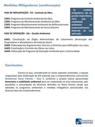 FASE DE IMPLANTAÇÃO - CO - Controle da Obra
CO01: Programa de Controle Ambiental da Obra
CO02: Programa de Monitoramento Ambiental da Obra
CO03: Programa Monitoramento Ambiental do Reflorestamento
CO04: Programa de Monitoramento da Fauna Silvestre
FASE DE OPERAÇÃO - GA – Gestão Ambiental
GA01: Constituição do Órgão Administrador do Loteamento (Associação dos
Proprietários e Moradores) e do Estatuto Social.
GA02: Elaboração dos Regulamentos Internos e Diretrizes para Edificações nos Lotes.
GA03: Fiscalização e Controle das Obras nos Lotes.
GA04: Elaboração de Programa de Educação Ambiental para a Comunidade.
Medidas Mitigadoras (continuação)
Conclui-se que, considerando os vários aspectos analisados, a equipe
responsável pela elaboração do EIA entende que o empreendimento Loteamento
Residencial Haras Patente – Fase 2, conforme o projeto básico apresentado
demonstra a viabilidade ambiental para ser implantado na área selecionada, pois
possibilita a consolidação de diretrizes definidas no Plano Diretor, desde que
adotadas os programas ambientais e medidas mitigadoras preconizadas nas
diversas fases do empreendimento.
Conclusões
As medidas
mitigadoras são de
grande importância,
visto que a
viabilidade
ambiental do
empreendimento
depende de sua
aplicação.
18
 