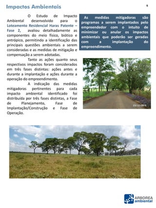 Impactos Ambientais
O Estudo de Impacto
Ambiental desenvolvido para o
Loteamento Residencial Haras Patente –
Fase 2, avaliou detalhadamente as
componentes do meio físico, biótico e
antrópico, permitindo a identificação das
principais questões ambientais a serem
consideradas e as medidas de mitigação e
compensação a serem adotadas.
Tanto as ações quanto seus
respectivos impactos foram considerados
em três fases distintas: ações antes e
durante a implantação e ações durante a
operação do empreendimento.
A indicação das medidas
mitigadoras pertinentes para cada
impacto ambiental identificado foi
distribuída por três fases distintas, a Fase
de Planejamento, Fase de
Implantação/Construção e Fase de
Operação.
As medidas mitigadoras são
programas a serem implantados pelo
empreendedor com o intuito de
minimizar ou anular os impactos
ambientais que poderão ser geradas
com a implantação do
empreendimento.
6
 