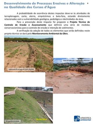Desenvolvimento de Processos Erosivos e Alteração
na Qualidade dos Cursos d’Água
A probabilidade de ocorrência destes impactos deve-se às atividades de
terraplenagem, corte, aterro, empréstimos e bota-fora, estando diretamente
relacionados com a vulnerabilidade geológica, pedológica e declividades da área.
Para a prevenção deste impacto foi proposto o Projeto Técnico de
Controle de Erosão e Assoreamento que definirá uma série de medidas
conservacionistas para o controle de erosão e retenção de sedimentos.
A verificação da adoção de todos os elementos que serão definidos neste
projeto técnico se dará pelo Monitoramento Ambiental da Obra.
Fonte: Google Earth (Data da imagem: 09/09/2013).
Implantação de terraços em nível e desnível
Revegetação de taludes
Caixas de infiltração e retenção de sedimentos
8
 