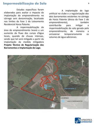 Impermeabilização do Solo
Estudos específicos foram
elaborados para avaliar o impacto da
implantação do empreendimento no
córrego sem denominação, localizado
nos limites da Fase 1 do Loteamento
Residencial Haras Patente.
A impermeabilização da
área do empreendimento levará a um
aumento do fluxo dos cursos d’água
locais, quando de chuvas intensas,
sendo que tal será mitigado a partir da
implantação da medida mitigadora
Projeto Técnico de Regularização dos
Barramentos e Implantação do Lago.
A implantação do lago
artificial no clube e a regularização dos
dois barramentos existentes no córrego
do Haras Patente (divisa da Fase 1 do
empreendimento), também
contribuirão para mitigar a
impermeabilização do solo gerada pelo
empreendimento, de maneira a
armazenar temporariamente os
volumes de água adicionais.
9
 