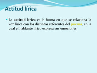 Actitud lírica La  actitud lírica  es la forma en que se relaciona la voz lírica con los distintos referentes del  poema ,  en la cual el hablante lírico expresa sus emociones. 