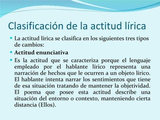 Clasificación de la actitud lírica La actitud lírica se clasifica en los siguientes tres tipos de cambios: Actitud enunciativa Es la actitud que se caracteriza porque el lenguaje empleado por el hablante lírico representa una narración de hechos que le ocurren a un objeto lírico. El hablante intenta narrar los sentimientos que tiene de esa situación tratando de mantener la objetividad. El poema que posee esta actitud describe una situación del entorno o contexto, manteniendo cierta distancia (Ellos). 
