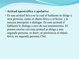 Actitud apostròfica o apelativa Es una actitud lírica en la cual el hablante se dirige a otra persona, como el objeto lírico o el lector, y le intenta interpelar o dialogar. En esta actitud el hablante le dialoga a otro de sus sentimientos. El poema escrito con esta actitud se dirige a una segunda persona, es decir, se pronuncia al objeto lírico, en segunda persona (Tú). 
