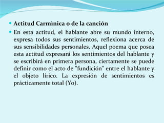 Actitud Carmìnica o de la canción En esta actitud, el hablante abre su mundo interno, expresa todos sus sentimientos, reflexiona acerca de sus sensibilidades personales. Aquel poema que posea esta actitud expresará los sentimientos del hablante y se escribirá en primera persona, ciertamente se puede definir como el acto de "fundición" entre el hablante y el objeto lírico. La expresión de sentimientos es prácticamente total (Yo). 