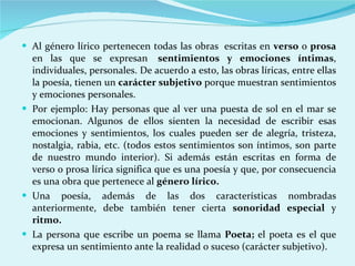 Al género lírico pertenecen todas las obras  escritas en  verso  o  prosa  en las que se expresan   sentimientos y emociones íntimas , individuales, personales. De acuerdo a esto, las obras líricas, entre ellas la poesía, tienen un  carácter subjetivo  porque muestran sentimientos y emociones personales.  Por ejemplo: Hay personas que al ver una puesta de sol en el mar se emocionan. Algunos de ellos sienten la necesidad de escribir esas emociones y sentimientos, los cuales pueden ser de alegría, tristeza, nostalgia, rabia, etc. (todos estos sentimientos son íntimos, son parte de nuestro mundo interior). Si además están escritas en forma de verso o prosa lírica significa que es una poesía y que, por consecuencia es una obra que pertenece al  género lírico.  Una poesía, además de las dos características nombradas anteriormente, debe también tener cierta  sonoridad especial  y  ritmo. La persona que escribe un poema se llama  Poeta;  el poeta es el que expresa un sentimiento ante la realidad o suceso (carácter subjetivo). 