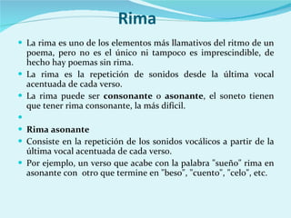 Rima La rima es uno de los elementos más llamativos del ritmo de un poema, pero no es el único ni tampoco es imprescindible, de hecho hay poemas sin rima. La rima es la repetición de sonidos desde la última vocal acentuada de cada verso. La rima puede ser  consonante  o  asonante , el soneto tienen que tener rima consonante, la más difícil.    Rima asonante Consiste en la repetición de los sonidos vocálicos a partir de la última vocal acentuada de cada verso.  Por ejemplo, un verso que acabe con la palabra "sueño" rima en asonante con  otro que termine en "beso", "cuento", "celo", etc.  
