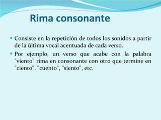 Rima consonante Consiste en la repetición de todos los sonidos a partir de la última vocal acentuada de cada verso.  Por ejemplo, un verso que acabe con la palabra "viento" rima en consonante con otro que termine en "ciento", "cuento", "siento", etc. 