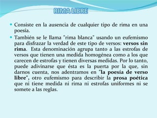 Consiste en la ausencia de cualquier tipo de rima en una poesía. También se le llama "rima blanca" usando un eufemismo para disfrazar la verdad de este tipo de versos:  versos sin rima .  Esta denominación agrupa tanto a las estrofas de versos que tienen una medida homogénea como a los que carecen de estrofas y tienen diversas medidas. Por lo tanto, puede adivinarse que ésta es la puerta por la que, sin darnos cuenta, nos adentramos en  "la poesía de verso libre",  otro eufemismo para describir la  prosa poética  que ni tiene medida ni rima ni estrofas uniformes ni se somete a las reglas.   
