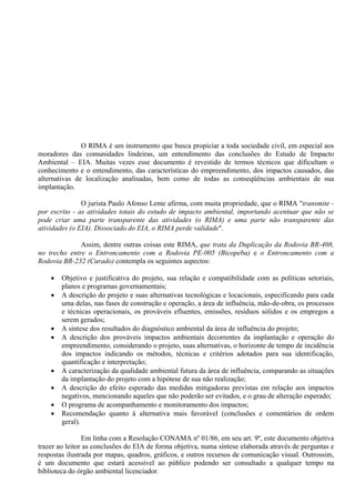 O RIMA é um instrumento que busca propiciar a toda sociedade civil, em especial aos
moradores das comunidades lindeiras, um entendimento das conclusões do Estudo de Impacto
Ambiental – EIA. Muitas vezes esse documento é revestido de termos técnicos que dificultam o
conhecimento e o entendimento, das características do empreendimento, dos impactos causados, das
alternativas de localização analisadas, bem como de todas as conseqüências ambientais de sua
implantação.

               O jurista Paulo Afonso Leme afirma, com muita propriedade, que o RIMA "transmite -
por escrito - as atividades totais do estudo de impacto ambiental, importando acentuar que não se
pode criar uma parte transparente das atividades (o RIMA) e uma parte não transparente das
atividades (o EIA). Dissociado do EIA, o RIMA perde validade".

              Assim, dentre outras coisas este RIMA, que trata da Duplicação da Rodovia BR-408,
no trecho entre o Entroncamento com a Rodovia PE-005 (Bicopeba) e o Entroncamento com a
Rodovia BR-232 (Curado) contempla os seguintes aspectos:

       Objetivo e justificativa do projeto, sua relação e compatibilidade com as políticas setoriais,
        planos e programas governamentais;
       A descrição do projeto e suas alternativas tecnológicas e locacionais, especificando para cada
        uma delas, nas fases de construção e operação, a área de influência, mão-de-obra, os processos
        e técnicas operacionais, os prováveis efluentes, emissões, resíduos sólidos e os empregos a
        serem gerados;
       A síntese dos resultados do diagnóstico ambiental da área de influência do projeto;
       A descrição dos prováveis impactos ambientais decorrentes da implantação e operação do
        empreendimento, considerando o projeto, suas alternativas, o horizonte de tempo de incidência
        dos impactos indicando os métodos, técnicas e critérios adotados para sua identificação,
        quantificação e interpretação;
       A caracterização da qualidade ambiental futura da área de influência, comparando as situações
        da implantação do projeto com a hipótese de sua não realização;
       A descrição do efeito esperado das medidas mitigadoras previstas em relação aos impactos
        negativos, mencionando aqueles que não poderão ser evitados, e o grau de alteração esperado;
       O programa de acompanhamento e monitoramento dos impactos;
       Recomendação quanto à alternativa mais favorável (conclusões e comentários de ordem
        geral).

                Em linha com a Resolução CONAMA nº 01/86, em seu art. 9º, este documento objetiva
trazer ao leitor as conclusões do EIA de forma objetiva, numa síntese elaborada através de perguntas e
respostas ilustrada por mapas, quadros, gráficos, e outros recursos de comunicação visual. Outrossim,
é um documento que estará acessível ao público podendo ser consultado a qualquer tempo na
biblioteca do órgão ambiental licenciador.
 