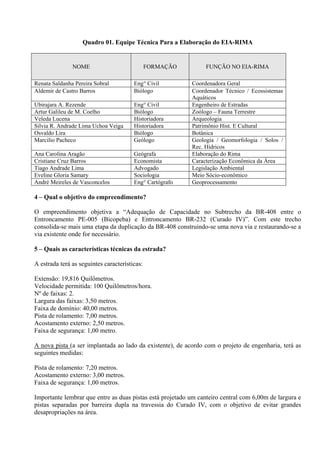 Quadro 01. Equipe Técnica Para a Elaboração do EIA-RIMA


               NOME                            FORMAÇÃO          FUNÇÃO NO EIA-RIMA

Renata Saldanha Pereira Sobral          Eng° Civil         Coordenadora Geral
Aldemir de Castro Barros                Biólogo            Coordenador Técnico / Ecossistemas
                                                           Aquáticos
Ubirajara A. Rezende                    Eng° Civil         Engenheiro de Estradas
Artur Galileu de M. Coelho              Biólogo            Zoólogo – Fauna Terrestre
Veleda Lucena                           Historiadora       Arqueologia
Silvia R. Andrade Lima Uchoa Veiga      Historiadora       Patrimônio Hist. E Cultural
Osvaldo Lira                            Biólogo            Botânica
Marcilio Pacheco                        Geólogo            Geologia / Geomorfologia / Solos /
                                                           Rec. Hídricos
Ana Carolina Aragão                     Geógrafa           Elaboração do Rima
Cristiane Cruz Barros                   Economista         Caracterização Econômica da Área
Tiago Andrade Lima                      Advogado           Legislação Ambiental
Eveline Gloria Samary                   Sociologia         Meio Sócio-econômico
André Meireles de Vasconcelos           Eng° Cartógrafo    Geoprocessamento

4 – Qual o objetivo do empreendimento?

O empreendimento objetiva a “Adequação de Capacidade no Subtrecho da BR-408 entre o
Entroncamento PE-005 (Bicopeba) e Entroncamento BR-232 (Curado IV)”. Com este trecho
consolida-se mais uma etapa da duplicação da BR-408 construindo-se uma nova via e restaurando-se a
via existente onde for necessário.

5 – Quais as características técnicas da estrada?

A estrada terá as seguintes características:

Extensão: 19,816 Quilômetros.
Velocidade permitida: 100 Quilômetros/hora.
Nº de faixas: 2.
Largura das faixas: 3,50 metros.
Faixa de domínio: 40,00 metros.
Pista de rolamento: 7,00 metros.
Acostamento externo: 2,50 metros.
Faixa de segurança: 1,00 metro.

A nova pista (a ser implantada ao lado da existente), de acordo com o projeto de engenharia, terá as
seguintes medidas:

Pista de rolamento: 7,20 metros.
Acostamento externo: 3,00 metros.
Faixa de segurança: 1,00 metros.

Importante lembrar que entre as duas pistas está projetado um canteiro central com 6,00m de largura e
pistas separadas por barreira dupla na travessia do Curado IV, com o objetivo de evitar grandes
desapropriações na área.
 