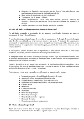    Obras de Arte Especiais: nas travessias dos rios Goitá e Tapacurá terão seus vãos
                  duplicados devido ao projeto de duplicação da rodovia;
                 Novo projeto de sinalização: vertical e horizontal;
                 Vias locais e vias de acesso à BR-408;
                 Obras complementares: cercas com postes,defensas metálicas, barreiras de
                  segurança, abrigos para paradas de ônibus nas proximidades das interseções e
                  acessos;
                 Passeios em concreto ao longo das ruas laterais das travessias.

12 – Que atividades estarão envolvidas na construção da nova via?

As atividades vinculadas à construção são as seguintes: mobilização; instalação do canteiro;
implantação da obra; e desmobilização.

A mobilização compreende a alocação de pessoal e de equipamentos. A alocação de pessoal abrange a
mão de obra especializada de nível superior, médio e de apoio. A alocação de equipamentos
compreende os equipamentos necessários para o transporte de material, de asfalto, concreto, solos,
oficina mecânica e equipamentos para terraplanagem, pavimentação obras civis, obras de arte e
veículos de apoio.

A instalação do canteiro de obras prevê a implantação da infra-estrutura necessária às obras como
escritórios, alojamento, oficinas, laboratórios de solo e paiol de explosivos.

A obra propriamente dita envolve a construção do corpo estradal, cujas atividades são de modo geral
as seguintes: terraplanagem, pavimentação drenagem, obras de arte correntes, obras complementares,
proteção do corpo estradal e sinalização.

Quanto à desmobilização, ela compreende as atividades de reabilitação ambiental das jazidas e caixas
de empréstimo, das áreas de bota-foras, dos acessos e estradas de serviço, de áreas inundadas, controle
ambiental de áreas susceptíveis a erosão e paisagismo.

Assim, durante a obra, serão executadas especificamente as seguintes ações básicas:

                 Instalação, operação e desmobilização do canteiro de obras
                 Abertura de trilhas acessos e caminhos de serviço
                 Remoção de cobertura vegetal e limpezas de terrenos
                 Implantação e exploração de jazidas e caixas de empréstimo
                 Cortes e aterros
                 Bota-foras
                 Contenção de taludes
                 Drenagem
                 Obras de terraplanagem
                 Obras de pavimentação
                 Obras de arte correntes e especiais
                 Desmonte de rochas
                 Operação de máquinas e equipamentos

13 – Qual a mão de obra prevista?

Tendo em vista os diversos itens de serviço, seus quantitativos e o prazo de execução, considera-se
como essencial ao desenvolvimento das obras a seguinte equipe básica:
 