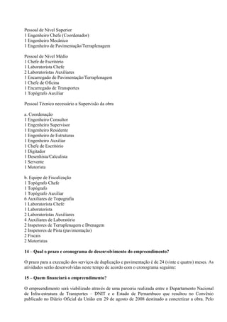 Pessoal de Nível Superior
1 Engenheiro Chefe (Coordenador)
1 Engenheiro Mecânico
1 Engenheiro de Pavimentação/Terraplenagem

Pessoal de Nível Médio
1 Chefe de Escritório
1 Laboratorista Chefe
2 Laboratoristas Auxiliares
1 Encarregado de Pavimentação/Terraplenagem
1 Chefe de Oficina
1 Encarregado de Transportes
1 Topógrafo Auxiliar

Pessoal Técnico necessário a Supervisão da obra

a. Coordenação
1 Engenheiro Consultor
1 Engenheiro Supervisor
1 Engenheiro Residente
1 Engenheiro de Estruturas
1 Engenheiro Auxiliar
1 Chefe de Escritório
1 Digitador
1 Desenhista/Calculista
1 Servente
1 Motorista

b. Equipe de Fiscalização
1 Topógrafo Chefe
1 Topógrafo
1 Topógrafo Auxiliar
6 Auxiliares de Topografia
1 Laboratorista Chefe
1 Laboratorista
2 Laboratoristas Auxiliares
4 Auxiliares de Laboratório
2 Inspetores de Terraplenagem e Drenagem
2 Inspetores de Pista (pavimentação)
2 Fiscais
2 Motoristas

14 – Qual o prazo e cronograma de desenvolvimento do empreendimento?

O prazo para a execução dos serviços de duplicação e pavimentação é de 24 (vinte e quatro) meses. As
atividades serão desenvolvidas neste tempo de acordo com o cronograma seguinte:

15 – Quem financiará o empreendimento?

O empreendimento será viabilizado através de uma parceria realizada entre o Departamento Nacional
de Infra-estrutura de Transportes – DNIT e o Estado de Pernambuco que resultou no Convênio
publicado no Diário Oficial da União em 29 de agosto de 2008 destinado a concretizar a obra. Pelo
 