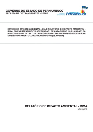 GOVERNO DO ESTADO DE PERNAMBUCO
SECRETARIA DE TRANSPORTES - SETRA




 ESTUDO DE IMPACTO AMBIENTAL - EIA E RELATÓRIO DE IMPACTO AMBIENTAL -
 RIMA. DO EMPREENDIMENTO ADEQUAÇÃO DE CAPACIDADE (DUPLICAÇÃO) DA
 RODOVIA BR-408, ENTRE O ENTRONCAMENTO COM A RODOVIA BR-232 (CURADO)
 E O ENTRONCAMENTO COM A RODOVIA PE-005 (BICOPEBA)




                RELATÓRIO DE IMPACTO AMBIENTAL - RIMA
                                                              VOLUME 2
 