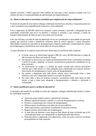 referido convênio, o DNIT repassará 106,8 milhões de reais para a obra, arcando o Estado com 11,6
milhões de reais e a responsabilidade da administração do empreendimento.

16 - Quais as alternativas locacionais estudadas para implantação do empreendimento?

O estudo do traçado de uma rodovia abrange a definição das diretrizes técnicas e locacionais possíveis
e deve considerar sua compatibilização financeira e sócio-ambiental.

Com a duplicação da BR-408 objetiva-se restaurar a pista existente e proceder a adequação da sua
capacidade construindo uma nova via paralela e contígua à existente o que restringe o estudo do
traçado à determinação do lado em que a nova pista será construída.

Com este enfoque a escolha do lado da duplicação levou em consideração a necessidade de aproveitar
sempre que possível a pista e plataforma existentes além de outros aspectos a seguir elencados:
dificuldades construtivas, montante de desapropriações, impactos ambientais, compensação do volume
de terraplanagem e interferência com outras obras de serviços públicos.

A seguir abordam-se os aspectos mais relevantes observados na escolha do lado a duplicar:

              O trecho situa-se no litoral/mata ligando a BR-232 com a PE-005 próximo à cidade de
               São Lourenço da Mata e povoado de Tiuma;
              Seu traçado se desenvolve por região predominantemente rural e a geometria em planta
               e perfil do trecho a duplicar vai possuir características geométricas semelhantes às da
               pista existente;
              As observações no campo e a análise da região cortada pela rodovia permitiram
               concluir que o lado direito é o mais adequado para a duplicação por requerer menores
               intervenções de terraplanagem e menor custo de desapropriações;
              No entanto a duplicação pelo lado direito solicita maior intervenção sobre a mata
               atlântica o que será compensado durante a execução do projeto;
              Por outro lado, a faixa de domínio existente é assimétrica sendo mais larga do lado
               direito, o que a torna mais adequada à desapropriações e diminui o incômodo à
               comunidade;

17 - Qual a justificativa para a escolha da alternativa?

A alternativa de traçado foi escolhida em razão das seguintes vantagens identificadas durante a análise
de viabilidade locacional:

                  Aproveita quase sempre a pista e a plataforma existentes;
                  Diminui significativamente o número e o custo de desapropriações a realizar;
                  Permite a compensação dos volumes de terraplanagem;
                  Oferece menor interferência com obras de serviços públicos;
                  Adota características geométricas semelhantes às da pista existente;
                  Requer menores intervenções de terraplanagem;
                  A atual faixa de domínio é mais larga no lado direito da pista revelando que já foi
                   construída prevendo o seu alargamento ou duplicação pelo lado direito;
                  Pelo lado direito a duplicação evita depressões, cortes em rocha e imóveis existentes
                   principalmente no lado esquerdo;
 