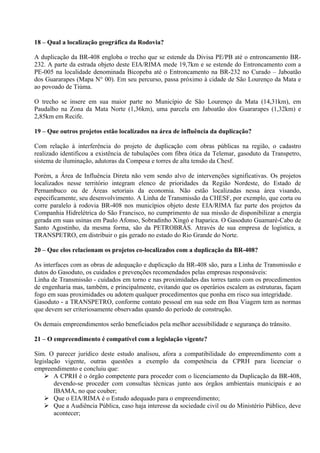 18 – Qual a localização geográfica da Rodovia?

A duplicação da BR-408 engloba o trecho que se estende da Divisa PE/PB até o entroncamento BR-
232. A parte da estrada objeto deste EIA/RIMA mede 19,7km e se estende do Entroncamento com a
PE-005 na localidade denominada Bicopeba até o Entroncamento na BR-232 no Curado – Jaboatão
dos Guararapes (Mapa N° 00). Em seu percurso, passa próximo à cidade de São Lourenço da Mata e
ao povoado de Tiúma.

O trecho se insere em sua maior parte no Município de São Lourenço da Mata (14,31km), em
Paudalho na Zona da Mata Norte (1,36km), uma parcela em Jaboatão dos Guararapes (1,32km) e
2,85km em Recife.

19 – Que outros projetos estão localizados na área de influência da duplicação?

Com relação à interferência do projeto de duplicação com obras públicas na região, o cadastro
realizado identificou a existência de tubulações com fibra ótica da Telemar, gasoduto da Transpetro,
sistema de iluminação, adutoras da Compesa e torres de alta tensão da Chesf.

Porém, a Área de Influência Direta não vem sendo alvo de intervenções significativas. Os projetos
localizados nesse território integram elenco de prioridades da Região Nordeste, do Estado de
Pernambuco ou de Áreas setoriais da economia. Não estão localizadas nessa área visando,
especificamente, seu desenvolvimento. A Linha de Transmissão da CHESF, por exemplo, que corta ou
corre paralelo à rodovia BR-408 nos municípios objeto deste EIA/RIMA faz parte dos projetos da
Companhia Hidrelétrica do São Francisco, no cumprimento de sua missão de disponibilizar a energia
gerada em suas usinas em Paulo Afonso, Sobradinho Xingó e Itaparica. O Gasoduto Guamaré-Cabo de
Santo Agostinho, da mesma forma, são da PETROBRÁS. Através de sua empresa de logística, a
TRANSPETRO, em distribuir o gás gerado no estado do Rio Grande do Norte.

20 – Que elos relacionam os projetos co-localizados com a duplicação da BR-408?

As interfaces com as obras de adequação e duplicação da BR-408 são, para a Linha de Transmissão e
dutos do Gasoduto, os cuidados e prevenções recomendados pelas empresas responsáveis:
Linha de Transmissão - cuidados em torno e nas proximidades das torres tanto com os procedimentos
de engenharia mas, também, e principalmente, evitando que os operários escalem as estruturas, façam
fogo em suas proximidades ou adotem qualquer procedimentos que ponha em risco sua integridade.
Gasoduto - a TRANSPETRO, conforme contato pessoal em sua sede em Boa Viagem tem as normas
que devem ser criteriosamente observadas quando do período de construção.

Os demais empreendimentos serão beneficiados pela melhor acessibilidade e segurança do trânsito.

21 – O empreendimento é compatível com a legislação vigente?

Sim. O parecer jurídico deste estudo analisou, afora a compatibilidade do empreendimento com a
legislação vigente, outras questões a exemplo da competência da CPRH para licenciar o
empreendimento e concluiu que:
     A CPRH é o órgão competente para proceder com o licenciamento da Duplicação da BR-408,
        devendo-se proceder com consultas técnicas junto aos órgãos ambientais municipais e ao
        IBAMA, no que couber;
     Que o EIA/RIMA é o Estudo adequado para o empreendimento;
     Que a Audiência Pública, caso haja interesse da sociedade civil ou do Ministério Público, deve
        acontecer;
 