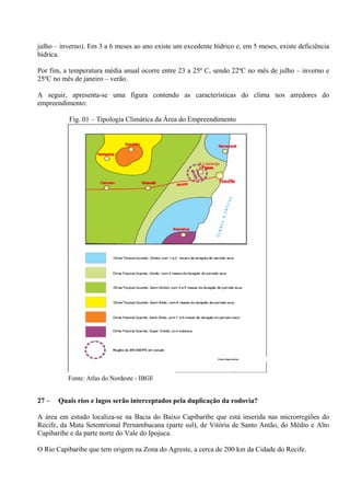 julho – inverno). Em 3 a 6 meses ao ano existe um excedente hídrico e, em 5 meses, existe deficiência
hídrica.

Por fim, a temperatura média anual ocorre entre 23 a 25º C, sendo 22ºC no mês de julho – inverno e
25ºC no mês de janeiro – verão.

A seguir, apresenta-se uma figura contendo as características do clima nos arredores do
empreendimento:

          Fig. 01 – Tipologia Climática da Área do Empreendimento




          Fonte: Atlas do Nordeste - IBGE


27 –   Quais rios e lagos serão interceptados pela duplicação da rodovia?

A área em estudo localiza-se na Bacia do Baixo Capibaribe que está inserida nas microrregiões do
Recife, da Mata Setentrional Pernambucana (parte sul), de Vitória de Santo Antão, do Médio e Alto
Capibaribe e da parte norte do Vale do Ipojuca.

O Rio Capibaribe que tem origem na Zona do Agreste, a cerca de 200 km da Cidade do Recife.
 