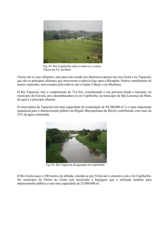 17/12/08



                   Fig. 02: Rio Capibaribe entre a rodovia e a usina
                   Tiúma em S.L da Mata

Vários são os seus afluentes, mas para este estudo nos deteremos apenas nos rios Goitá e rio Tapacurá,
que são os principais afluentes que atravessam a rodovia logo após a Bicopeba. Outros contribuintes de
menor expressão, atravessados pela rodovia são o riacho Cabaço e rio Muribara.

O Rio Tapacurá, tem o comprimento de 72,6 km, considerando o seu percurso desde a nascente, no
município de Gravatá, até a desembocadura no rio Capibaribe, no município de São Lourenço da Mata,
do qual é o principal afluente.

O reservatório de Tapacurá tem uma capacidade de acumulação de 94.200.000 m3 é o mais importante
manancial para o abastecimento público da Região Metropolitana do Recife contribuindo com mais de
25% da água consumida.




                                                              23/12/08


                     Fig. 03: Rio Tapacurá desaguando no Capibaribe.


O Rio Goitá nasce a 300 metros de altitude, estende-se por 54 km até o encontro com o rio Capibaribe.
No município de Glória do Goitá está localizada a barragem que é utilizada também para
abastecimento público e tem uma capacidade de 52.000.000 m3.
 