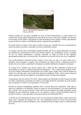 17/12/08


                     Fig. 04 – Rio Goitá no cruzamento com a
                     Rodovia BR-408.

Embora contidas em sua quase totalidade na Zona da Mata Pernambucana, as bacias destes rios
caracterizam-se pelo regime temporário da maior parte dos cursos d’água que a banham. Isto decorre,
em boa parte, de dois fatores relacionados ao clima dominante na área, quente e úmido, especialmente
no que se refere ao volume e à distribuição (anual e espacial) das precipitações.

O período chuvoso na bacia vai de março a julho ao passo que o período mais seco corresponde aos
meses de outubro, novembro e dezembro, nos anos considerados normais.

A variação local das chuvas desempenha importante papel, não só no regime hidrográfico da bacia,
mas também nas características do solo e da cobertura vegetal, e em conseqüência, no uso e ocupação
do solo. Os morros predominam e ocorrem, sobretudo, ao longo da calha do Rio Tapacurá,
apresentando altitudes que se elevam de 60 a 70 m próximo ao encontro desses rios com o Capibaribe.

Esse condicionamento estrutural da bacia confere à área como um todo e às micro bacias que a
compõem, forma alongada e irregular, com estreitamento em alguns trechos e mudanças bruscas de
direção dos rios em outros, imprimindo à drenagem um padrão nitidamente ortogonal ou retangular.

Já a bacia do rio Tejipió, cujo divisor d’água com a Bacia do Rio Capibaribe localiza-se nas
proximidades do acesso ao Terminal Integrado de Passageiros – TIP, é relativamente pequena. Trata-
se de um complexo hidrográfico formado pelos rios Tejipió, Jiquiá, Jordão, Pina, Canal de Setúbal, do
riacho Cova da Onça que é atravessado pela rodovia no quilômetro final e outros cursos d’água de
menor expressão, além de está ligado ao rio Capibaribe através do braço morto daquele.

A bacia possui uma área total de 93,2 Km2 e drena porções dos Municípios de São Lourenço da Mata
(4,2 Km2), Jaboatão dos Guararapes (21,4 Km2) e da Cidade do Recife, possuidora da maior parcela,
que corresponde a 67,6 Km2 ou o equivalente a 73% do total.

Inserida no contexto metropolitano desponta como a terceira bacia mais importante, vindo após as
bacias do Capibaribe e do Beberibe. Porém, do ponto de vista da drenagem, é de suma importância
para o Recife, uma vez que concentra a maior rede de recursos hídricos da cidade (drenando a quase
totalidade da zona urbanizada, situada ao sul e ao sudeste) e, dentre as bacias localizadas dentro do
território recifense, é a que apresenta o maior percentual de área urbanizada (80%).

A elevada taxa de urbanização da bacia se deve ao crescimento da cidade sobre o espaço natural das
águas com a ocupação das margens dos rios e dos manguezais através de aterros que provocaram
sérias modificações na rede de drenagem, como o desaparecimento de alguns canais e a artificialização
de outros.
 