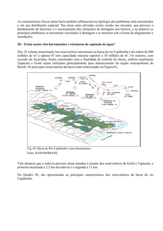 As características físicas desta bacia também influenciam na tipologia dos problemas nela encontrados
e em sua distribuição espacial. Nas áreas mais elevadas ocorre erosão nas encostas, que provoca o
desabamento de barreiras e o assoreamento dos elementos de drenagem nos baixios, e na planície os
principais problemas se encontram vinculados à drenagem e se mostram sob a forma de alagamentos e
inundações.

28 – Existe nestes rios barramentos e estruturas de captação de água?

Sim. O volume armazenado nos reservatórios interanuais na bacia do rio Capibaribe é da ordem de 808
milhões de m3 e apenas 07 tem capacidade máxima superior a 10 milhões de m3. Os maiores, com
exceção de Jucazinho, foram construídos com a finalidade de controle de cheias, embora atualmente
Tapacurá e Goitá sejam utilizados principalmente para abastecimento da região metropolitana do
Recife. Os principais reservatórios da bacia estão relacionados na Figura 01.




       Fig. 05: Bacia do Rio Capibaribe e seus barramentos
       Fonte: RADAM/BRASIL


Vale destacar que a rodovia percorre áreas situadas a jusante dos reservatórios de Goitá e Tapacurá, a
primeira localizada a 2,5 km da rodovia e a segunda a 11 km.

No Quadro 02, são apresentadas as principais características dos reservatórios da bacia do rio
Capibaribe.
 
