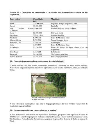 Quadro 02 – Capacidade de Acumulação e Localização dos Reservatórios da Bacia do Rio
Capibaribe.

Reservatório                  Capacidade               Município
                              (m3)
rpina                         270.000.000              Lagoa de Itaenga /Lagoa do Carro
Cursai                        13.000.000               Paudalho
Eng.      Cercino      Pontes 13.600.000               Caruaru/Brejo da Madre de Deus
(Tabocas)
Goitá                         52.000.000               Glória do Goitá
Jucazinho                     327.035.818              Cumaru/Surubim
Machado                       6.800.000                Brejo da Madre de Deus
Mateus Vieira                 2.752.000                Taquaritinga do Norte
Matriz da Luz                 1.250.000                Camaragibe
Oitis                         3.020.159                Brejo da Madre de Deus
Poço Fundo                    27.750.000               Brejo da madre de Deus /Santa Cruz do
                                                       Capibaribe
Sítio Piaça                   1.167.924                Belo Jardim
Tapacurá                      94.200.000               São Lourenço da Mata
Várzea do Uma                 11.568.010               São Lourenço da Mata

29 – Como são águas subterrâneas existentes na Área de Influência?

O meio aqüífero é do tipo fissural, comumente denominado “cristalino” ou ainda maciço rochoso.
Nesse meio, a água se encontra em espaços representados por fissuras ou fraturas juntas, ou ainda em
falhas.




                                                                  23/12/08


                             Fig. 06: Exploração da água subterrânea através
                            de poço amazonas

A área é favorável à captação de água através de poços profundos, devendo fornecer vazões além da
média para áreas cristalinas.

30 – Em que área geológica o empreendimento se localiza?

A área deste estudo está inserida na Província da Borborema que possui uma superfície de cerca de
380.000 km2. Estende-se por grande parte do nordeste abrangendo a maior parte dos estados do Ceará,
Rio Grande do Norte, Paraíba, Pernambuco, Alagoas e Sergipe, além do norte da Bahia e sudeste do
Piauí.
 