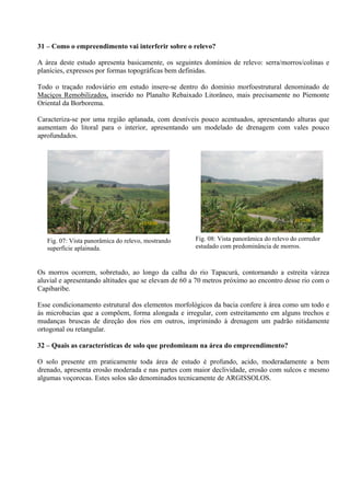 31 – Como o empreendimento vai interferir sobre o relevo?

A área deste estudo apresenta basicamente, os seguintes domínios de relevo: serra/morros/colinas e
planícies, expressos por formas topográficas bem definidas.

Todo o traçado rodoviário em estudo insere-se dentro do domínio morfoestrutural denominado de
Maciços Remobilizados, inserido no Planalto Rebaixado Litorâneo, mais precisamente no Piemonte
Oriental da Borborema.

Caracteriza-se por uma região aplanada, com desníveis pouco acentuados, apresentando alturas que
aumentam do litoral para o interior, apresentando um modelado de drenagem com vales pouco
aprofundados.




                                                                                           23/12/08
                                      23/12/08



   Fig. 07: Vista panorâmica do relevo, mostrando     Fig. 08: Vista panorâmica do relevo do corredor
   superfície aplainada.                              estudado com predominância de morros.



Os morros ocorrem, sobretudo, ao longo da calha do rio Tapacurá, contornando a estreita várzea
aluvial e apresentando altitudes que se elevam de 60 a 70 metros próximo ao encontro desse rio com o
Capibaribe.

Esse condicionamento estrutural dos elementos morfológicos da bacia confere à área como um todo e
às microbacias que a compõem, forma alongada e irregular, com estreitamento em alguns trechos e
mudanças bruscas de direção dos rios em outros, imprimindo à drenagem um padrão nitidamente
ortogonal ou retangular.

32 – Quais as características de solo que predominam na área do empreendimento?

O solo presente em praticamente toda área de estudo é profundo, acido, moderadamente a bem
drenado, apresenta erosão moderada e nas partes com maior declividade, erosão com sulcos e mesmo
algumas voçorocas. Estes solos são denominados tecnicamente de ARGISSOLOS.
 