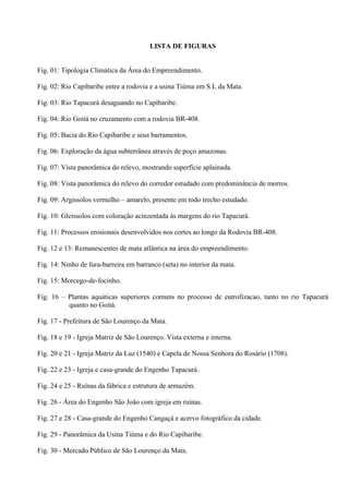 LISTA DE FIGURAS


Fig. 01: Tipologia Climática da Área do Empreendimento.

Fig. 02: Rio Capibaribe entre a rodovia e a usina Tiúma em S.L da Mata.

Fig. 03: Rio Tapacurá desaguando no Capibaribe.

Fig. 04: Rio Goitá no cruzamento com a rodovia BR-408.

Fig. 05: Bacia do Rio Capibaribe e seus barramentos.

Fig. 06: Exploração da água subterrânea através de poço amazonas.

Fig. 07: Vista panorâmica do relevo, mostrando superfície aplainada.

Fig. 08: Vista panorâmica do relevo do corredor estudado com predominância de morros.

Fig. 09: Argissolos vermelho – amarelo, presente em todo trecho estudado.

Fig. 10: Gleissolos com coloração acinzentada às margens do rio Tapacurá.

Fig. 11: Processos erosionais desenvolvidos nos cortes ao longo da Rodovia BR-408.

Fig. 12 e 13: Remanescentes de mata atlântica na área do empreendimento.

Fig. 14: Ninho de fura-barreira em barranco (seta) no interior da mata.

Fig. 15: Morcego-de-focinho.

Fig. 16 – Plantas aquáticas superiores comuns no processo de eutrofizacao, tanto no rio Tapacurá
          quanto no Goitá.

Fig. 17 - Prefeitura de São Lourenço da Mata.

Fig. 18 e 19 - Igreja Matriz de São Lourenço. Vista externa e interna.

Fig. 20 e 21 - Igreja Matriz da Luz (1540) e Capela de Nossa Senhora do Rosário (1708).

Fig. 22 e 23 - Igreja e casa-grande do Engenho Tapacurá.

Fig. 24 e 25 - Ruínas da fábrica e estrutura de armazém.

Fig. 26 - Área do Engenho São João com igreja em ruínas.

Fig. 27 e 28 - Casa-grande do Engenho Cangaçá e acervo fotográfico da cidade.

Fig. 29 - Panorâmica da Usina Tiúma e do Rio Capibaribe.

Fig. 30 - Mercado Público de São Lourenço da Mata.
 