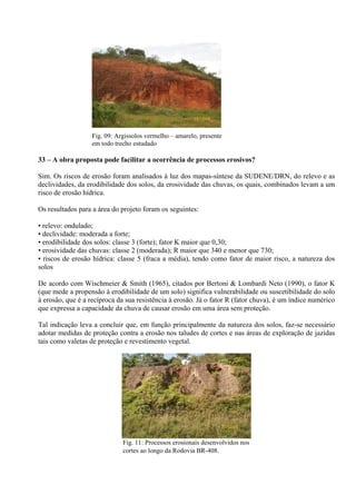23/12/08



                   Fig. 09: Argissolos vermelho – amarelo, presente
                   em todo trecho estudado

33 – A obra proposta pode facilitar a ocorrência de processos erosivos?

Sim. Os riscos de erosão foram analisados à luz dos mapas-síntese da SUDENE/DRN, do relevo e as
declividades, da erodibilidade dos solos, da erosividade das chuvas, os quais, combinados levam a um
risco de erosão hídrica.

Os resultados para a área do projeto foram os seguintes:

• relevo: ondulado;
• declividade: moderada a forte;
• erodibilidade dos solos: classe 3 (forte); fator K maior que 0,30;
• erosividade das chuvas: classe 2 (moderada); R maior que 340 e menor que 730;
• riscos de erosão hídrica: classe 5 (fraca a média), tendo como fator de maior risco, a natureza dos
solos

De acordo com Wischmeier & Smith (1965), citados por Bertoni & Lombardi Neto (1990), o fator K
(que mede a propensão à erodibilidade de um solo) significa vulnerabilidade ou suscetibilidade do solo
à erosão, que é a recíproca da sua resistência à erosão. Já o fator R (fator chuva), é um índice numérico
que expressa a capacidade da chuva de causar erosão em uma área sem proteção.

Tal indicação leva a concluir que, em função principalmente da natureza dos solos, faz-se necessário
adotar medidas de proteção contra a erosão nos taludes de cortes e nas áreas de exploração de jazidas
tais como valetas de proteção e revestimento vegetal.




                                                                   23/12/08


                              Fig. 11: Processos erosionais desenvolvidos nos
                              cortes ao longo da Rodovia BR-408.
 