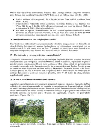 O nível médio de ruído no entroncamento de acesso a São Lourenço foi 69dB. Este ponto apresentou
picos de ruído mais elevados e freqüentes (80 a 90 dB) a par de um ruído de fundo entre 50 e 60dB;

      O nível médio de ruído no ponto 03 foi 61dB com picos na faixa 70-80dB e ruído de fundo
       entre 43-50dB;
      O decaimento do ruído médio entre o acostamento e a distância de 30m, no lado direito da pista
       (Ponto 02), foi de 8 decibéis (69-61dB respectivamente) com picos na faixa de 90dB no
       acostamento e de 76dB a 30 metros de distância;
      Sob todos os aspectos, o entroncamento em São Lourenço apresenta características menos
       favoráveis ao conforto acústico porquanto, a par de picos mais fortes, na faixa de 90dB,
       apresentou o maior nível médio de ruído e os mais altos valores de ruído de fundo

36 – O ruído vai aumentar com a duplicação da rodovia?

Não. Os níveis de ruídos são elevados para área rural e suburbana, mas poderão até ser diminuídos em
vista da diluição do tráfego entre as duas vias (a existente e a projetada) que contarão ainda com um
canteiro central de seis metros entre as duas. É possível, portanto esperar uma diminuição da
magnitude do impacto do nível de ruído pelo menos no inicio da utilização da nova via.

37 – Que vegetação se encontra na área do empreendimento?

A vegetação predominante é mata atlâtica reprentada por fragmentos florestais presentes na área do
empreendimento que corresponde a Floresta Ombrófila aberta ou adensada, dependendo do grau de
pressão humana, ou então, como Floresta baixo Montana, devido à cota de altitude em que se encontra.
As espécies encontradas nestes fragmentos também são as mesmas do grande domínio florestal no qual
se encontram outros fragmentos próximos ao litoral. Dependendo da pressão humana e dos fatores
edáficos (pressão do solo e do relevo sob a vegetação), tem-se uma variação na composição das
espécies, bem como no porte dos indivíduos presentes, entre 10 -15 metros de altura, raramente
excedendo os 20 metros.

38 – Como se encontram estes remanescentes de mata?

A cobertura vegetal da área do empreendimento compreende pequenos e dispersos fragmentos de Mata
Atlântica. Apresenta-se ora adensada, ora espaçada, ora completamente descaracterizada do original,
de acordo com ocupação humana e o relevo. Em certos trechos do empreendimento, ainda podem ser
vistos remanescentes de floresta através de indivíduos isolados na paisagem ou em comunidades,
formando capoeiras ou mesmo corpos florestais em regeneração, abrigados em propriedades
particulares (Figuras 12 e 13).




   26/12/08                                                 26/12/08

                                    12                                       13

As espécies vegetais encontradas nesses tipos de paisagem são típicas de áreas em processo inicial de
regeneração.
 