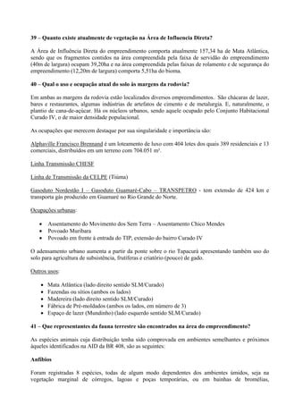 39 – Quanto existe atualmente de vegetação na Área de Influencia Direta?

A Área de Influência Direta do empreendimento comporta atualmente 157,34 ha de Mata Atlântica,
sendo que os fragmentos contidos na área compreendida pela faixa de servidão do empreendimento
(40m de largura) ocupam 39,20ha e na área compreendida pelas faixas de rolamento e de segurança do
empreendimento (12,20m de largura) comporta 5,51ha do bioma.

40 – Qual o uso e ocupação atual do solo às margens da rodovia?

Em ambas as margens da rodovia estão localizados diversos empreendimentos. São chácaras de lazer,
bares e restaurantes, algumas indústrias de artefatos de cimento e de metalurgia. E, naturalmente, o
plantio de cana-de-açúcar. Há os núcleos urbanos, sendo aquele ocupado pelo Conjunto Habitacional
Curado IV, o de maior densidade populacional.

As ocupações que merecem destaque por sua singularidade e importância são:

Alphaville Francisco Brennand é um loteamento de luxo com 404 lotes dos quais 389 residenciais e 13
comerciais, distribuídos em um terreno com 704.051 m².

Linha Transmissão CHESF

Linha de Transmissão da CELPE (Tiúma)

Gasoduto Nordestão I – Gasoduto Guamaré-Cabo – TRANSPETRO - tem extensão de 424 km e
transporta gás produzido em Guamaré no Rio Grande do Norte.

Ocupações urbanas:

       Assentamento do Movimento dos Sem Terra – Assentamento Chico Mendes
       Povoado Muribara
       Povoado em frente à entrada do TIP, extensão do bairro Curado IV

O adensamento urbano aumenta a partir da ponte sobre o rio Tapacurá apresentando também uso do
solo para agricultura de subsistência, frutíferas e criatório (pouco) de gado.

Outros usos:

       Mata Atlântica (lado direito sentido SLM/Curado)
       Fazendas ou sítios (ambos os lados)
       Madereira (lado direito sentido SLM/Curado)
       Fábrica de Pré-moldados (ambos os lados, em número de 3)
       Espaço de lazer (Mundinho) (lado esquerdo sentido SLM/Curado)

41 – Que representantes da fauna terrestre são encontrados na área do empreendimento?

As espécies animais cuja distribuição tenha sido comprovada em ambientes semelhantes e próximos
àqueles identificados na AID da BR 408, são as seguintes:

Anfíbios

Foram registradas 8 espécies, todas de algum modo dependentes dos ambientes úmidos, seja na
vegetação marginal de córregos, lagoas e poças temporárias, ou em bainhas de bromélias,
 