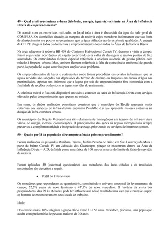 49 – Qual a infra-estrutura urbana (telefonia, energia, água etc) existente na Área de Influência
Direta do empreendimento?

De acordo com as entrevistas realizadas no local toda a área é abastecida da água da rede geral da
COMPESA. Os domicílios situados às margens da rodovia cujos moradores informaram que sua fonte
de abastecimento era poço e acrescentaram que a água utilizada era de excelente qualidade. A energia
da CELPE chega a todos os domicílios e empreendimentos localizados na Área de Influência Direta.

Na área adjacente à rodovia BR 408 do Conjunto Habitacional Curado IV, durante a visita a campo,
foram registradas ocorrências de esgoto escorrendo pela calha da drenagem e muitos pontos de lixo
acumulado. Os entrevistados fizeram especial referência à absoluta ausência da gestão pública com
relação à limpeza urbana. Mas, também fizeram referência à falta de consciência ambiental de grande
parte da população o que contribui para ampliar esse problema.

Os empreendimentos de bares e restaurantes onde foram procedidas entrevistas informaram que as
águas servidas são lançadas nas depressões do terreno de entorno ou lançadas em cursos d’água nas
proximidades. Apenas um informou que a lagoa por trás do empreendimento fora construída com a
finalidade de receber os dejetos e as águas servidas do restaurante.

A telefonia móvel e fixa está disponível em todo o corredor da Área de Influência Direta com serviços
ofertados pelas concessionárias que operam no estado.

Em suma, os dados analisados permitiram constatar que o município do Recife apresenta maior
cobertura dos serviços de infra-estrutura enquanto Paudalho é o que apresenta maiores carências na
dotação de infra-estrutura urbana.

Os municípios da Região Metropolitana são relativamente homogêneos em termos de infra-estrutura
viária, de energia elétrica, comunicações. O planejamento das ações na região metropolitana sempre
preservou a complementaridade e integração do espaço, priorizando os serviços de interesse comum.

50 – Qual o perfil da população diretamente afetada pelo empreendimento?

Foram analisados os povoados Muribara, Tiúma, Jardim Penedo de Baixo em São Lourenço da Mata e
parte do bairro Curado IV em Jaboatão dos Guararapes porque se encontram dentro da Área de
Influência Direta – AID, definida como uma faixa de 100 metros a partir do limite da faixa de servidão
da rodovia.


Foram aplicados 40 (quarenta) questionários aos moradores das áreas citadas e os resultados
encontrados são descritos a seguir.

                 Perfil do Entrevistado

Os moradores que responderam ao questionário, constituindo o universo amostral do levantamento de
campo, 52,5% eram do sexo feminino e 47,5% do sexo masculino. O horário da visita dos
pesquisadores, das 09 às 16 horas, pode ter influenciado nesse resultado uma vez que é razoável supor,
os homens se encontravam em seus locais de trabalho.

Idade

Dos entrevistados 80% integram o grupo etário entre 21 e 50 anos. Prevalece, portanto, uma população
adulta com predomínio de pessoas maiores de 30 anos.
 