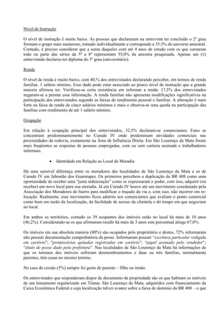 Nível de Instrução

O nível de instrução é muito baixo. As pessoas que declararam na entrevista ter concluído o 2º grau
formam o grupo mais numeroso, tomado individualmente e corresponde a 35,5% do universo amostral.
Contudo, é preciso considerar que a soma daqueles com até 4 anos de estudo com os que cursaram
todo ou parte das séries da 5ª a 8ª representam 55,0% da amostra pesquisada. Apenas um (1)
entrevistado declarou ter diploma do 3º grau (universitário).

Renda

O nível de renda é muito baixo, com 40,% dos entrevistados declarando perceber, em termos de renda
familiar, 1 salário mínimo. Esse dado pode estar associado ao pouco nível de instrução que a grande
maioria afirmou ter. Verificou-se certa resistência em informar a renda: 17,5% dos entrevistados
negaram-se a prestar essa informação. A renda familiar não apresenta modificações significativas na
participação dos entrevistados segundo as faixas de rendimento pessoal e familiar. A alteração é mais
forte na faixa de renda de cinco salários mínimos e mais e observa-se uma queda na participação das
famílias com rendimento de até 1 salário mínimo.

Ocupação

Em relação à ocupação principal dos entrevistados, 32,5% declaram-se comerciantes. Estes se
concentram predominantemente no Curado IV onde predominam atividades comerciais nas
proximidades da rodovia, exatamente na Área de Influência Direta. Em São Lourenço da Mata foram
mais freqüentes as respostas de pessoas empregadas, com ou sem carteira assinada e trabalhadores
informais.

                    Identidade em Relação ao Local de Moradia

Há uma sensível diferença entre os moradores das localidades de São Lourenço da Mata e os de
Curado IV em Jaboatão dos Guararapes. Os primeiros percebem a duplicação da BR 408 como uma
oportunidade de receber uma “justa indenização” como se expressaram e poder, com isso, adquirir (ou
receber) um novo local para sua moradia. Já em Curado IV houve até um movimento coordenado pela
Associação dos Moradores do bairro para modificar o traçado da via e, com isso, não incorrer em re-
locação. Realmente, esse movimento ficou adstrito aos comerciantes que avaliam o ponto comercial
como bom em razão da localização, da facilidade de acesso da clientela e do tempo em que negociam
no local.

Em ambos os territórios, contudo os 39 ocupantes dos imóveis estão no local há mais de 10 anos
(46,2%). Considerando-se os que afirmaram residir há mais de 5 anos este percentual atinge 67,0%.

Os imóveis em sua absoluta maioria (80%) são ocupados pelo proprietário e destes, 72% informaram
não possuir documentação comprobatória da posse. Informaram possuir “escritura particular redigida
em cartório”; “promissórias quitadas registradas em cartório”; “papel assinado pelo vendedor”;
“título de posse dado pela prefeitura”. Nas localidades de São Lourenço da Mata há informações de
que os terrenos dos imóveis sofreram desmembramentos e duas ou três famílias, normalmente
parentes, têm casas no mesmo terreno.

No caso de cessão (5%) sempre foi gesto de parente – filho ou irmão.

Os entrevistados que responderam dispor de documento de propriedade são os que habitam os imóveis
de um loteamento regularizado em Tiúma- São Lourenço da Mata, adquiridos com financiamento da
Caixa Econômica Federal e cuja localização talvez avance sobre a faixa de domínio da BR 408 – o que
 