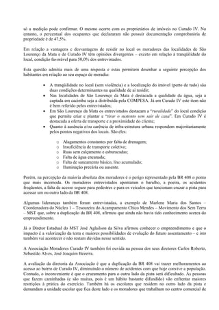 só a medição pode confirmar. O mesmo ocorre com os proprietários de imóveis no Curado IV. No
entanto, o percentual dos ocupantes que declararam não possuir documentação comprobatória de
propriedade é de 47,5%.

Em relação a vantagens e desvantagens de residir no local os moradores das localidades de São
Lourenço da Mata e de Curado IV têm opiniões divergentes – exceto em relação à tranqüilidade do
local, condição favorável para 50,0% dos entrevistados.

Esta questão admitia mais de uma resposta e estas permitem desenhar a seguinte percepção dos
habitantes em relação ao seu espaço de moradia:

              A tranqüilidade no local (sem violência) e a localização do imóvel (perto de tudo) são
               duas condições determinantes na qualidade de aí residir;
              Nas localidades de São Lourenço da Mata é destacada a qualidade da água, seja a
               captada em cacimba seja a distribuída pela COMPESA. Já em Curado IV este item não
               é bem referido pelos entrevistados;
              Em São Lourenço da Mata os entrevistados destacam a “ruralidade” do local condição
               que permite criar e plantar e “tirar o sustento sem sair de casa”. Em Curado IV é
               destacada a oferta de transporte e a proximidade do cliente;
              Quanto à ausência e/ou carência de infra-estrutura urbana respondem majoritariamente
               pelos pontos negativos dos locais. São eles:

                  o   Alagamentos constantes por falta de drenagem;
                  o   Insuficiência de transporte coletivo;
                  o   Ruas sem calçamento e esburacadas;
                  o   Falta de água encanada;
                  o   Falta de saneamento básico, lixo acumulado;
                  o   Iluminação precária ou ausente.

Porém, na percepção da maioria absoluta dos moradores é o perigo representado pela BR 408 o ponto
que mais incomoda. Os moradores entrevistados apontaram o barulho, a poeira, os acidentes
freqüentes, a falta de acesso seguro para pedestres e para os veículos que tencionam cruzar a pista para
acessar um ou outro lado da BR 408.

Algumas lideranças também foram entrevistadas, a exemplo de Marlene Maria dos Santos –
Coordenadora do Núcleo 1 – Tesoureira do Acampamento Chico Mendes – Movimento dos Sem Terra
– MST que, sobre a duplicação da BR 408, afirmou que ainda não havia tido conhecimento acerca do
empreendimento.

Já o Diretor Estadual do MST José Aglailson da Silva afirmou conhecer o empreendimento e que o
impacto é a valorização da terra e maiores possibilidades de evolução do futuro assentamento – e isto
também vai acontecer e não restam dúvidas nesse sentido.

A Associação Moradores Curado IV também foi ouvida na pessoa dos seus diretores Carlos Roberto,
Sebastião Alves, José Joaquim Bezerra.

A avaliação da diretoria da Associação é que a duplicação da BR 408 vai trazer melhoramentos ao
acesso ao bairro de Curado IV, diminuindo o número de acidentes com que hoje convive a população.
Contudo, o inconveniente é que o cruzamento para o outro lado da pista será dificultado. As pessoas
que fazem caminhadas (e são muitas, pois é um hábito bastante difundido) vão enfrentar maiores
restrições à prática do exercício. Também há os escolares que residem no outro lado da pista e
demandam a unidade escolar que fica deste lado e os moradores que trabalham no centro comercial de
 