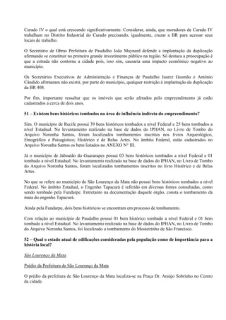 Curado IV o qual está crescendo significativamente. Considerar, ainda, que moradores de Curado IV
trabalham no Distrito Industrial do Curado precisando, igualmente, cruzar a BR para acessar seus
locais de trabalho.

O Secretário de Obras Prefeitura de Paudalho João Maynard defende a implantação da duplicação
afirmando se constituir no primeiro grande investimento público na região. Só destaca a preocupação é
que a estrada não contorne a cidade pois, isso sim, causaria uma impacto econômico negativo ao
município.

Os Secretários Executivos de Administração e Finanças de Paudalho Juarez Gusmão e Antônio
Cândido afirmaram não existir, por parte do município, qualquer restrição à implantação da duplicação
da BR 408.

Por fim, importante ressaltar que os imóveis que serão afetados pelo empreendimento já estão
cadastrados a cerca de dois anos.

51 – Existem bens históricos tombados na área de influência indireta do empreendimento?

Sim. O município de Recife possui 39 bens históricos tombados a nível Federal e 25 bens tombados a
nível Estadual. No levantamento realizado na base de dados do IPHAN, no Livro de Tombo do
Arquivo Noronha Santos, foram localizados tombamentos inscritos nos livros Arqueológico,
Etnográfico e Paisagístico; Histórico e de Belas Artes. No âmbito Federal, estão cadastrados no
Arquivo Noronha Santos os bens listados no ANEXO N° III.

Já o município de Jaboatão do Guararapes possui 03 bens históricos tombados a nível Federal e 01
tombado a nível Estadual. No levantamento realizado na base de dados do IPHAN, no Livro de Tombo
do Arquivo Noronha Santos, foram localizados tombamentos inscritos no livro Histórico e de Belas
Artes.

No que se refere ao município de São Lourenço da Mata não possui bens históricos tombados a nível
Federal. No âmbito Estadual, o Engenho Tapacurá é referido em diversas fontes consultadas, como
sendo tombado pela Fundarpe. Entretanto na documentação daquele órgão, consta o tombamento da
mata do engenho Tapacurá.

Ainda pela Fundarpe, dois bens históricos se encontram em processo de tombamento.

Com relação ao município de Paudalho possui 01 bem histórico tombado a nível Federal e 01 bem
tombado a nível Estadual. No levantamento realizado na base de dados do IPHAN, no Livro de Tombo
do Arquivo Noronha Santos, foi localizado o tombamento do Mosteirinho de São Francisco.

52 – Qual o estado atual de edificações consideradas pela população como de importância para a
história local?

São Lourenço da Mata

Prédio da Prefeitura de São Lourenço da Mata

O prédio da prefeitura de São Lourenço da Mata localiza-se na Praça Dr. Araújo Sobrinho no Centro
da cidade.
 