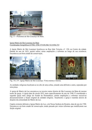26/12/08


Fig. 17 - Prefeitura de São Lourenço da Mata.


Igreja Matriz de São Lourenço da Mata
Coordenadas Geográficas (UTM): 25M 275189,506/ 9115596,753

A Igreja Matriz de São Lourenço localiza-se na Rua João Teixeira, nº. 150, no Centro da cidade.
Datada do ano de 1621, porém sofreu várias ampliações e reformas ao longo de sua existência.
Encontra-se em bom estado de conservação.




                                26/12/08                                                     26/12/08


Fig. 18 e 19 - Igreja Matriz de São Lourenço. Vista externa e interna.

As unidades religiosas localizam-se no alto de uma colina, estando uma defronte a outra, separadas por
uma praça.

A igreja de Matriz da Luz encontra-se no terceiro maior distrito de São Lourenço da Mata de mesmo
nome da igreja. A igreja data do século XVI, mais especificamente do ano de 1540. É considerada a
segunda igreja mais antiga do Estado de Pernambuco, porém ampliações e reformas sucessivas
descaracterizaram a feição original da unidade religiosa. Atualmente a igreja é mantida através de
doações da comunidade de Matriz da Luz.

Capela existente defronte a Igreja Matriz da Luz, a de Nossa Senhora do Rosário, data do ano de 1708.
Encontra-se em bom estado de conservação, tendo passado por várias reformas que modificaram sua
feição original.
 