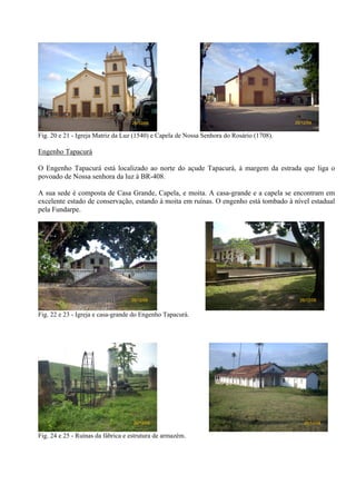 26/12/08                                               26/12/08


Fig. 20 e 21 - Igreja Matriz da Luz (1540) e Capela de Nossa Senhora do Rosário (1708).

Engenho Tapacurá

O Engenho Tapacurá está localizado ao norte do açude Tapacurá, à margem da estrada que liga o
povoado de Nossa senhora da luz à BR-408.

A sua sede é composta de Casa Grande, Capela, e moita. A casa-grande e a capela se encontram em
excelente estado de conservação, estando à moita em ruínas. O engenho está tombado à nível estadual
pela Fundarpe.




                                   26/12/08                                                 26/12/08


Fig. 22 e 23 - Igreja e casa-grande do Engenho Tapacurá.




                                    26/12/08                                                  26/12/08


Fig. 24 e 25 - Ruínas da fábrica e estrutura de armazém.
 