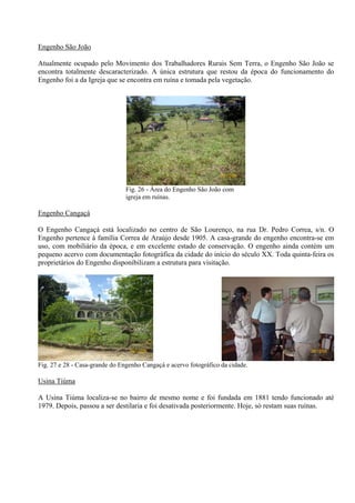 Engenho São João

Atualmente ocupado pelo Movimento dos Trabalhadores Rurais Sem Terra, o Engenho São João se
encontra totalmente descaracterizado. A única estrutura que restou da época do funcionamento do
Engenho foi a da Igreja que se encontra em ruína e tomada pela vegetação.




                                                                  26/12/08


                                Fig. 26 - Área do Engenho São João com
                                igreja em ruínas.

Engenho Cangaçá

O Engenho Cangaçá está localizado no centro de São Lourenço, na rua Dr. Pedro Correa, s/n. O
Engenho pertence à família Correa de Araújo desde 1905. A casa-grande do engenho encontra-se em
uso, com mobiliário da época, e em excelente estado de conservação. O engenho ainda contém um
pequeno acervo com documentação fotográfica da cidade do início do século XX. Toda quinta-feira os
proprietários do Engenho disponibilizam a estrutura para visitação.




                                 26/12/08                                                  26/12/08


Fig. 27 e 28 - Casa-grande do Engenho Cangaçá e acervo fotográfico da cidade.

Usina Tiúma

A Usina Tiúma localiza-se no bairro de mesmo nome e foi fundada em 1881 tendo funcionado até
1979. Depois, passou a ser destilaria e foi desativada posteriormente. Hoje, só restam suas ruínas.
 